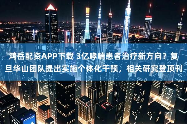 鸿岳配资APP下载 3亿哮喘患者治疗新方向？复旦华山团队提出实施个体化干预，相关研究登顶刊